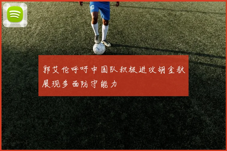 郭艾伦呼吁中国队积极进攻胡金秋展现多面防守能力
