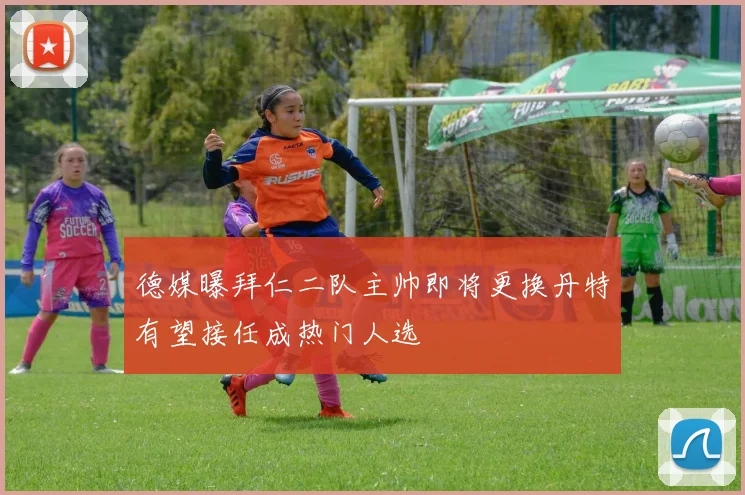 德媒曝拜仁二队主帅即将更换丹特有望接任成热门人选