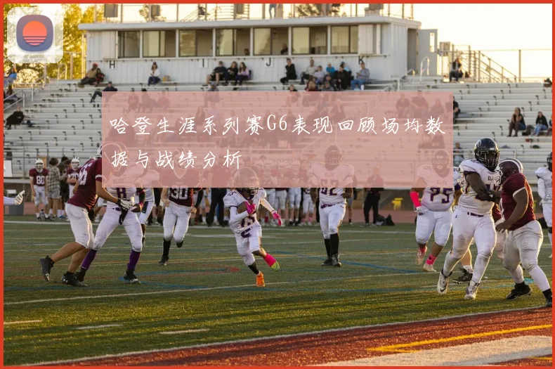 哈登生涯系列赛G6表现回顾场均数据与战绩分析