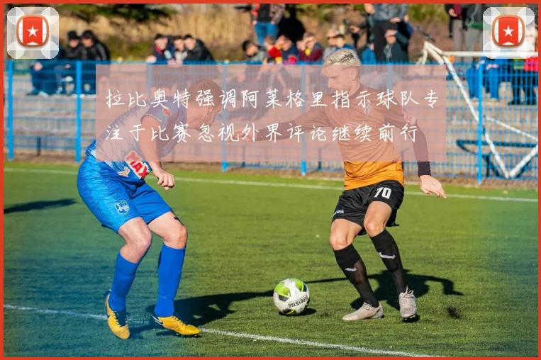 拉比奥特强调阿莱格里指示球队专注于比赛忽视外界评论继续前行