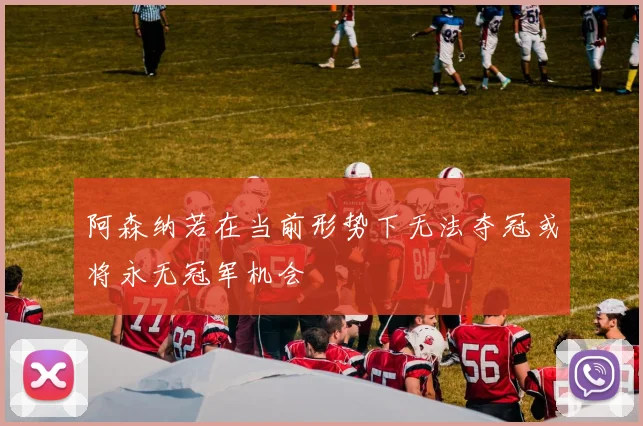 阿森纳若在当前形势下无法夺冠或将永无冠军机会