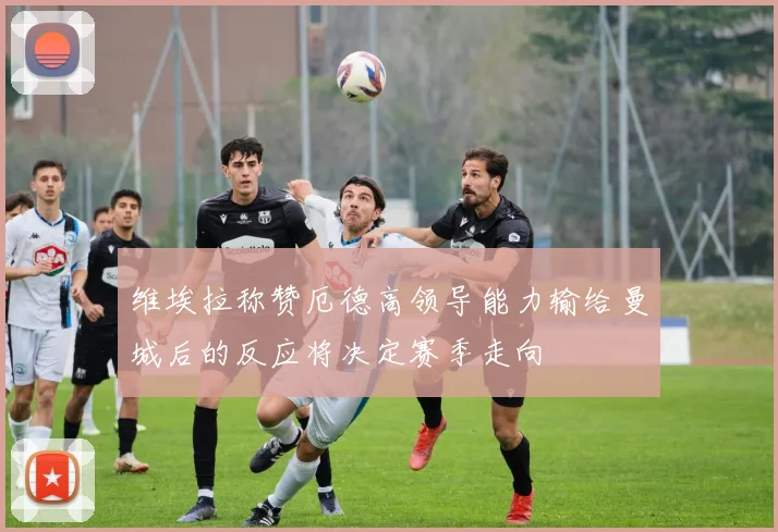 维埃拉称赞厄德高领导能力输给曼城后的反应将决定赛季走向