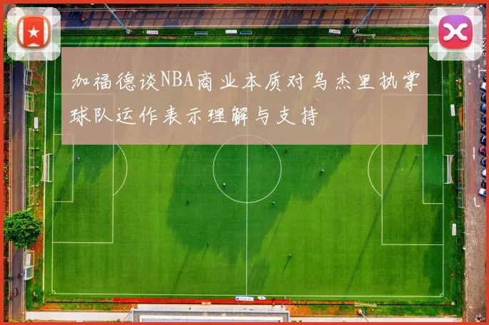 加福德谈NBA商业本质对乌杰里执掌球队运作表示理解与支持