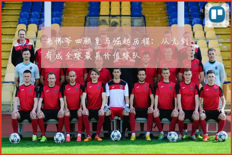 老佛爷回顾皇马崛起历程：从无到有成全球最具价值球队