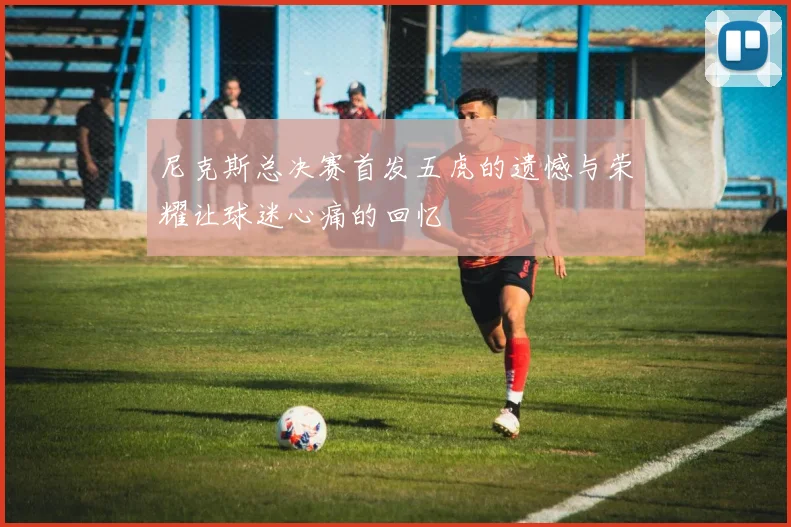 尼克斯总决赛首发五虎的遗憾与荣耀让球迷心痛的回忆
