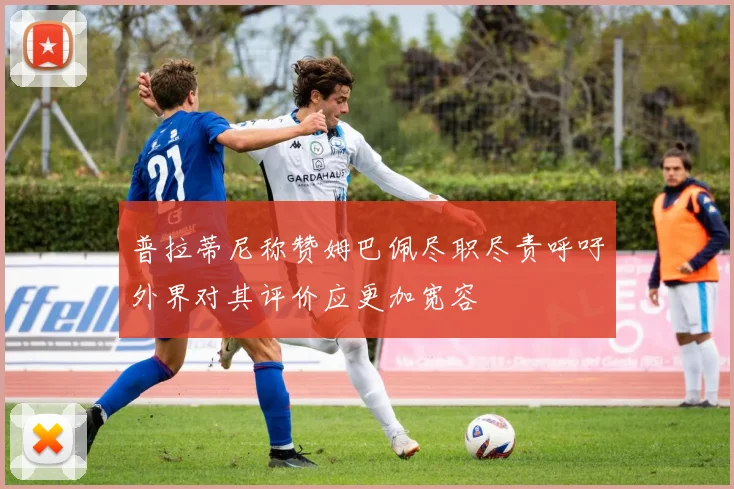 普拉蒂尼称赞姆巴佩尽职尽责呼吁外界对其评价应更加宽容