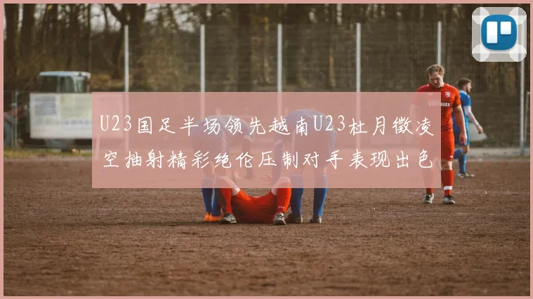 U23国足半场领先越南U23杜月徵凌空抽射精彩绝伦压制对手表现出色