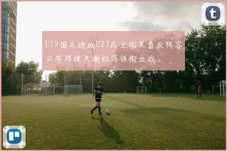 U19国足迎战U23民主刚果首发阵容公布邓捷夫谢初筠领衔出战