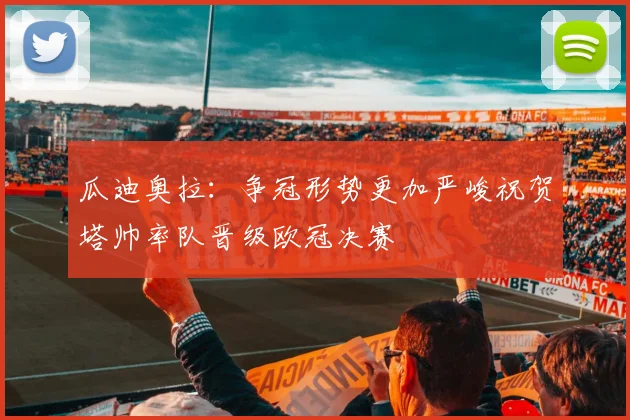瓜迪奥拉：争冠形势更加严峻祝贺塔帅率队晋级欧冠决赛