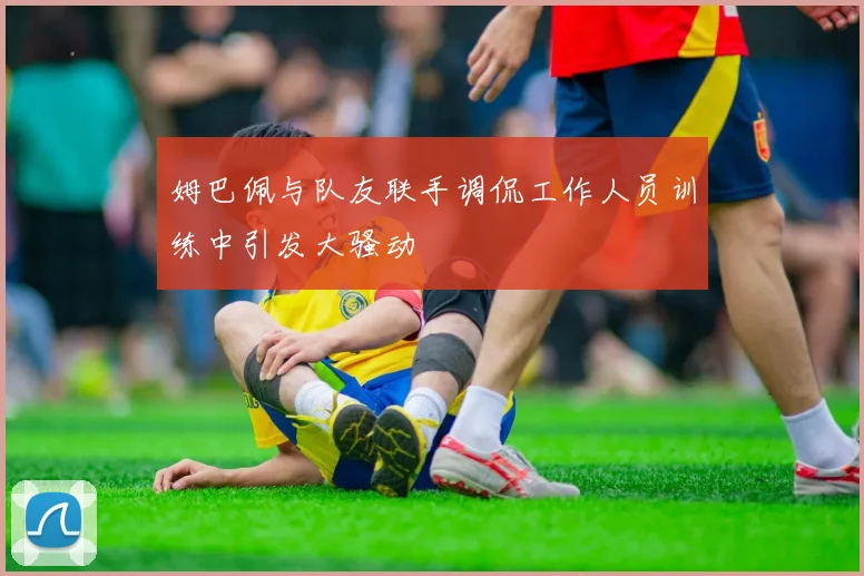 姆巴佩与队友联手调侃工作人员训练中引发大骚动