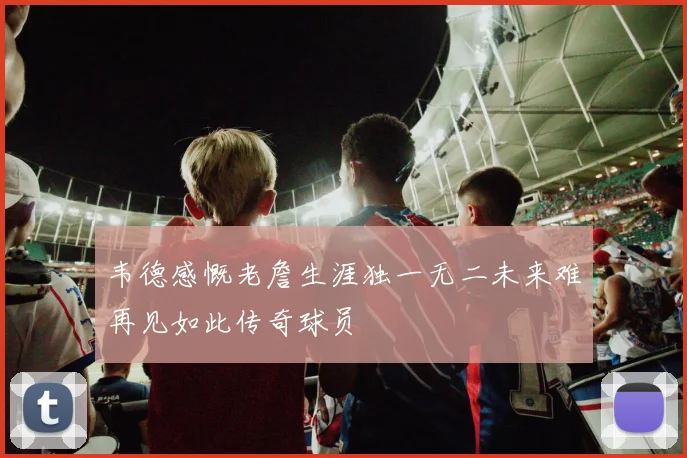 韦德感慨老詹生涯独一无二未来难再见如此传奇球员