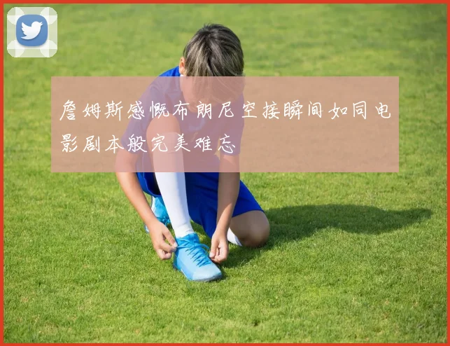 詹姆斯感慨布朗尼空接瞬间如同电影剧本般完美难忘