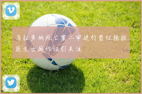 马拉多纳死亡案二审进行首位抢救医生出庭作证引关注
